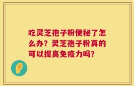 吃灵芝孢子粉便秘了怎么办？灵芝孢子粉真的可以提高免疫力吗？