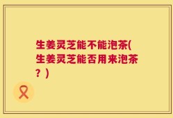 生姜灵芝能不能泡茶(生姜灵芝能否用来泡茶？)