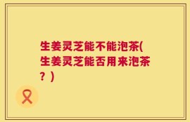 生姜灵芝能不能泡茶(生姜灵芝能否用来泡茶？)