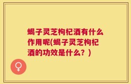 蝎子灵芝枸杞酒有什么作用呢(蝎子灵芝枸杞酒的功效是什么？)
