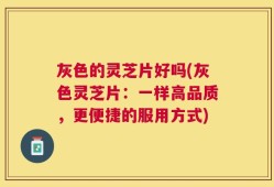 灰色的灵芝片好吗(灰色灵芝片：一样高品质，更便捷的服用方式)