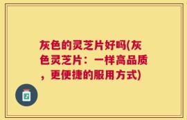 灰色的灵芝片好吗(灰色灵芝片：一样高品质，更便捷的服用方式)