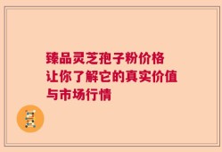 臻品灵芝孢子粉价格 让你了解它的真实价值与市场行情