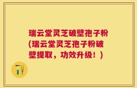 瑞云堂灵芝破壁孢子粉(瑞云堂灵芝孢子粉破壁提取，功效升级！)