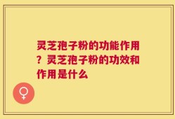 灵芝孢子粉的功能作用？灵芝孢子粉的功效和作用是什么