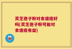 灵芝孢子粉对食道癌好吗(灵芝孢子粉可能对食道癌有益)