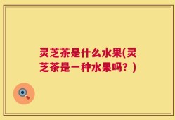 灵芝茶是什么水果(灵芝茶是一种水果吗？)