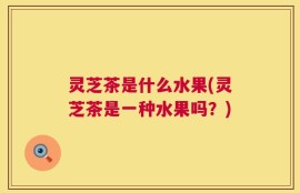 灵芝茶是什么水果(灵芝茶是一种水果吗？)