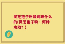 灵芝孢子粉是调理什么的(灵芝孢子粉：何种功效？)