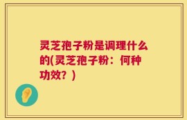 灵芝孢子粉是调理什么的(灵芝孢子粉：何种功效？)