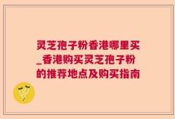 灵芝孢子粉香港哪里买_香港购买灵芝孢子粉的推荐地点及购买指南