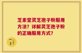 芝素堂灵芝孢子粉服用方法？详解灵芝孢子粉的正确服用方式？