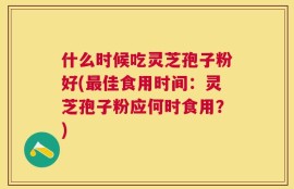 什么时候吃灵芝孢子粉好(最佳食用时间：灵芝孢子粉应何时食用？)