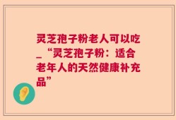 灵芝孢子粉老人可以吃_“灵芝孢子粉：适合老年人的天然健康补充品”