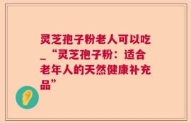 灵芝孢子粉老人可以吃_“灵芝孢子粉：适合老年人的天然健康补充品”