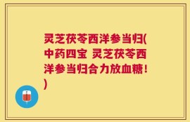 灵芝茯苓西洋参当归(中药四宝 灵芝茯苓西洋参当归合力放血糖！)