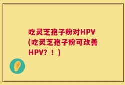 吃灵芝孢子粉对HPV(吃灵芝孢子粉可改善HPV？！)