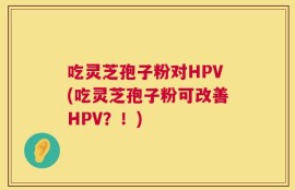 吃灵芝孢子粉对HPV(吃灵芝孢子粉可改善HPV？！)