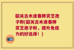 韶关古木逢春牌灵芝孢子粉(韶关古木逢春牌灵芝孢子粉，提升免疫力的好选择！)