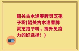 韶关古木逢春牌灵芝孢子粉(韶关古木逢春牌灵芝孢子粉，提升免疫力的好选择！)