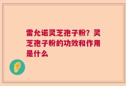 雷允诺灵芝孢子粉？灵芝孢子粉的功效和作用是什么