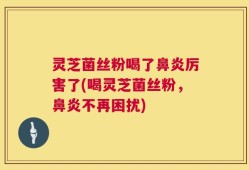 灵芝菌丝粉喝了鼻炎厉害了(喝灵芝菌丝粉，鼻炎不再困扰)
