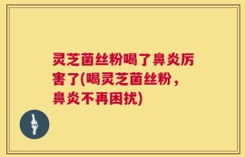 灵芝菌丝粉喝了鼻炎厉害了(喝灵芝菌丝粉，鼻炎不再困扰)