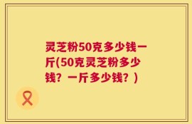 灵芝粉50克多少钱一斤(50克灵芝粉多少钱？一斤多少钱？)