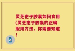 灵芝孢子胶囊如何食用(灵芝孢子胶囊的正确服用方法，你需要知道！