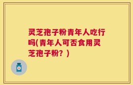 灵芝孢子粉青年人吃行吗(青年人可否食用灵芝孢子粉？)