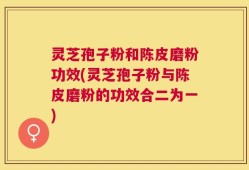 灵芝孢子粉和陈皮磨粉功效(灵芝孢子粉与陈皮磨粉的功效合二为一)