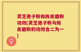灵芝孢子粉和陈皮磨粉功效(灵芝孢子粉与陈皮磨粉的功效合二为一)