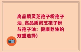 高品质灵芝孢子粉孢子油_高品质灵芝孢子粉与孢子油：健康养生的双重选择)