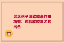 灵芝孢子油软胶囊作用功效：这款软胶囊尤其出色   