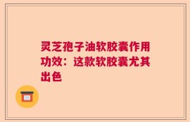 灵芝孢子油软胶囊作用功效：这款软胶囊尤其出色   