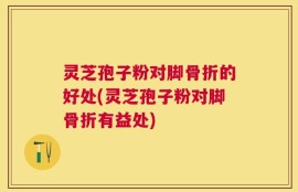 灵芝孢子粉对脚骨折的好处(灵芝孢子粉对脚骨折有益处)