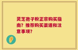 灵芝孢子粉正宗购买指南？推荐购买渠道和注意事项？