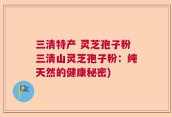 三清特产 灵芝孢子粉三清山灵芝孢子粉：纯天然的健康秘密)