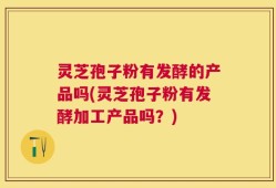 灵芝孢子粉有发酵的产品吗(灵芝孢子粉有发酵加工产品吗？)