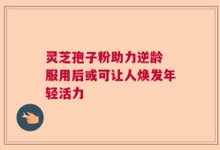 灵芝孢子粉助力逆龄 服用后或可让人焕发年轻活力