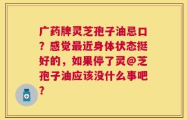 广药牌灵芝孢子油忌口？感觉最近身体状态挺好的，如果停了灵@芝孢子油应该没什么事吧？