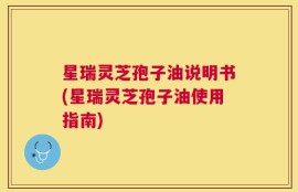 星瑞灵芝孢子油说明书(星瑞灵芝孢子油使用指南)