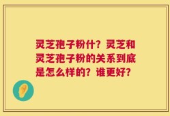 灵芝孢子粉什？灵芝和灵芝孢子粉的关系到底是怎么样的？谁更好？