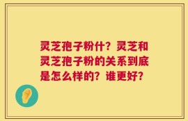 灵芝孢子粉什？灵芝和灵芝孢子粉的关系到底是怎么样的？谁更好？