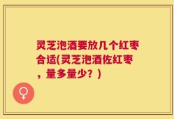 灵芝泡酒要放几个红枣合适(灵芝泡酒佐红枣，量多量少？)