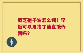 灵芝孢子油怎么调？早饭可以用孢子油直接代替吗？
