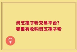灵芝孢子粉交易平台？哪里有收购灵芝孢子粉