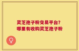 灵芝孢子粉交易平台？哪里有收购灵芝孢子粉