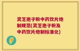 灵芝孢子粉中药饮片炮制规范(灵芝孢子粉及中药饮片炮制标准化)