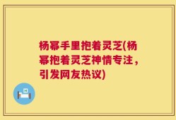 杨幂手里抱着灵芝(杨幂抱着灵芝神情专注，引发网友热议)